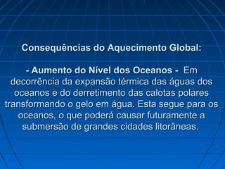 Consequências do Aquecimento Global:Consequências do Aquecimento Global:
-- Aumento do Nível dos Oceanos -Aumento do Nível dos Oceanos - EmEm
decorrência da expansão térmica das águas dosdecorrência da expansão térmica das águas dos
oceanos e doceanos e do derretimento das calotas polareso derretimento das calotas polares
transformando o gelo em água. Esta segue para ostransformando o gelo em água. Esta segue para os
oceanos, o que poderá causar futuramente aoceanos, o que poderá causar futuramente a
submersão de grandes cidades litorâneas.submersão de grandes cidades litorâneas.
 