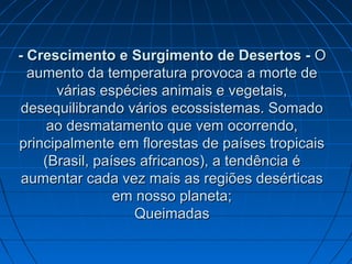 - Crescimento e Surgimento de Desertos -- Crescimento e Surgimento de Desertos - OO
aumento da temperatura provoca a morte deaumento da temperatura provoca a morte de
várias espécies animais e vegetais,várias espécies animais e vegetais,
desequilibrando vários ecossistemas. Somadodesequilibrando vários ecossistemas. Somado
ao desmatamento que vem ocorrendo,ao desmatamento que vem ocorrendo,
principalmente em florestas de países tropicaisprincipalmente em florestas de países tropicais
(Brasil, países africanos), a tendência é(Brasil, países africanos), a tendência é
aumentar cada vez mais as regiões desérticasaumentar cada vez mais as regiões desérticas
em nosso planeta;em nosso planeta;
QueimadasQueimadas
 