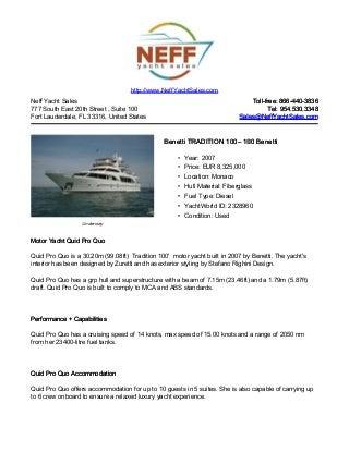 Neff Yacht Sales
777 South East 20th Street , Suite 100
Fort Lauderdale, FL 33316, United States
Toll-free: 866-440-3836Toll-free: 866-440-3836
Tel: 954.530.3348Tel: 954.530.3348
Sales@NeffYachtSales.comSales@NeffYachtSales.com
Underway
Benetti TRADITION 100Benetti TRADITION 100– 100 Benetti– 100 Benetti
• Year: 2007
• Price: EUR 8,325,000
• Location: Monaco
• Hull Material: Fiberglass
• Fuel Type: Diesel
• YachtWorld ID: 2328960
• Condition: Used
http://www.NeffYachtSales.com
Motor Yacht Quid Pro QuoMotor Yacht Quid Pro Quo
Quid Pro Quo is a 30.20m (99.08ft) Tradition 100' motor yacht built in 2007 by Benetti. The yacht's
interior has been designed by Zuretti and has exterior styling by Stefano Righini Design.
Quid Pro Quo has a grp hull and superstructure with a beam of 7.15m (23.46ft) and a 1.79m (5.87ft)
draft. Quid Pro Quo is built to comply to MCA and ABS standards.
Performance + CapabilitiesPerformance + Capabilities
Quid Pro Quo has a cruising speed of 14 knots, max speed of 15.00 knots and a range of 2050 nm
from her 23400-litre fuel tanks.
Quid Pro Quo AccommodationQuid Pro Quo Accommodation
Quid Pro Quo offers accommodation for up to 10 guests in 5 suites. She is also capable of carrying up
to 6 crew onboard to ensure a relaxed luxury yacht experience.
 