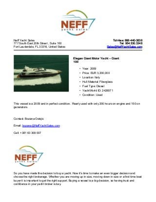 Neff Yacht Sales
777 South East 20th Street , Suite 100
Fort Lauderdale, FL 33316, United States
Toll-free: 866-440-3836Toll-free: 866-440-3836
Tel: 954.530.3348Tel: 954.530.3348
Sales@NeffYachtSales.comSales@NeffYachtSales.com
Elegan Giant Motor YachtElegan Giant Motor Yacht – Giant– Giant
100100
• Year: 2009
• Price: EUR 3,200,000
• Location: Italy
• Hull Material: Fiberglass
• Fuel Type: Diesel
• YachtWorld ID: 2426571
• Condition: Used
This vessel is a 2009 and in perfect condition. Rearly used with only 200 hours on engine and 150 on
generators.
Contact: Bozana Ostojic
Email: bozana@NeffYachtSales.com
Cell: +381 63 309 007
So you have made the decision to buy a yacht. Now it's time to make an even bigger decision and
choose the right brokerage. Whether you are moving up in size, moving down in size or a first time boat
buyer it is important to get the right support. Buying a vessel is a big decision, so having trust and
confidence in your yacht broker is key.
 