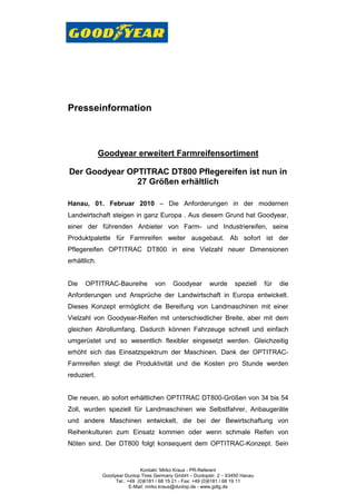 Presseinformation



              Goodyear erweitert Farmreifensortiment

Der Goodyear OPTITRAC DT800 Pflegereifen ist nun in
               27 Größen erhältlich

Hanau, 01. Februar 2010 – Die Anforderungen in der modernen
Landwirtschaft steigen in ganz Europa . Aus diesem Grund hat Goodyear,
einer der führenden Anbieter von Farm- und Industriereifen, seine
Produktpalette für Farmreifen weiter ausgebaut. Ab sofort ist der
Pflegereifen OPTITRAC DT800 in eine Vielzahl neuer Dimensionen
erhältlich.


Die   OPTITRAC-Baureihe             von     Goodyear       wurde      speziell   für   die
Anforderungen und Ansprüche der Landwirtschaft in Europa entwickelt.
Dieses Konzept ermöglicht die Bereifung von Landmaschinen mit einer
Vielzahl von Goodyear-Reifen mit unterschiedlicher Breite, aber mit dem
gleichen Abrollumfang. Dadurch können Fahrzeuge schnell und einfach
umgerüstet und so wesentlich flexibler eingesetzt werden. Gleichzeitig
erhöht sich das Einsatzspektrum der Maschinen. Dank der OPTITRAC-
Farmreifen steigt die Produktivität und die Kosten pro Stunde werden
reduziert.


Die neuen, ab sofort erhältlichen OPTITRAC DT800-Größen von 34 bis 54
Zoll, wurden speziell für Landmaschinen wie Selbstfahrer, Anbaugeräte
und andere Maschinen entwickelt, die bei der Bewirtschaftung von
Reihenkulturen zum Einsatz kommen oder wenn schmale Reifen von
Nöten sind. Der DT800 folgt konsequent dem OPTITRAC-Konzept. Sein


                               Kontakt: Mirko Kraus - PR-Referent
               Goodyear Dunlop Tires Germany GmbH – Dunlopstr. 2 – 63450 Hanau
                    Tel.: +49 (0)6181 / 68 15 21 - Fax: +49 (0)6181 / 68 19 11
                           E-Mail: mirko.kraus@dunlop.de - www.gdtg.de
 