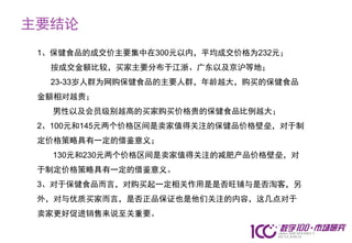 主要结论
 1、保健食品的成交价主要集中在300元以内，平均成交价格为232元；
  按成交金额比较，买家主要分布于江浙、广东以及京沪等地；
  23-33岁人群为网购保健食品的主要人群，年龄越大，购买的保健食品
 金额相对越贵；
   男性以及会员级别越高的买家购买价格贵的保健食品比例越大；
 2、100元和145元两个价格区间是卖家值得关注的保健品价格壁垒，对于制
 定价格策略具有一定的借鉴意义；
   130元和230元两个价格区间是卖家值得关注的减肥产品价格壁垒，对
 于制定价格策略具有一定的借鉴意义。
 3、对于保健食品而言，对购买起一定相关作用是是否旺铺与是否淘客，另
 外，对与优质买家而言，是否正品保证也是他们关注的内容，这几点对于
 卖家更好促进销售来说至关重要。
 