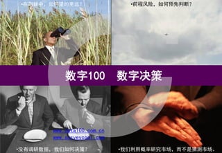 •在荆棘中，如何望的更远？                 •前程风险，如何预先判断？




           数字100            数字决策



       www.data100.com.cn
       www.surveycool.com

•没有调研数据，我们如何决策？             •我们利用概率研究市场，而不是猜测市场。
 