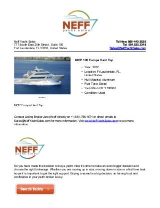 Neff Yacht Sales
777 South East 20th Street , Suite 100
Fort Lauderdale, FL 33316, United States
Toll-free: 866-440-3836Toll-free: 866-440-3836
Tel: 954.530.3348Tel: 954.530.3348
Sales@NeffYachtSales.comSales@NeffYachtSales.com
Photo 1
MCP 100 Europa Hard TopMCP 100 Europa Hard Top
• Year: 2012
• Location: Ft Lauderdale, FL,
United States
• Hull Material: Aluminum
• Fuel Type: Diesel
• YachtWorld ID: 2188606
• Condition: Used
MCP Europa Hard Top
Contact Listing Broker Jared Neff directly on +1.561.756.4674 or direct emails to
Sales@NeffYachtSales.com for more information. Visit www.NeffYachtSales.com to see more
information.
So you have made the decision to buy a yacht. Now it's time to make an even bigger decision and
choose the right brokerage. Whether you are moving up in size, moving down in size or a first time boat
buyer it is important to get the right support. Buying a vessel is a big decision, so having trust and
confidence in your yacht broker is key.
 