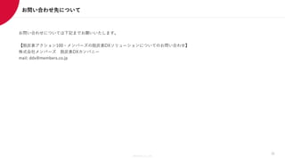 Members Co.,Ltd.
お問い合わせ先について
30
お問い合わせについては下記までお願いいたします。
【脱炭素アクション100・メンバーズの脱炭素DXソリューションについてのお問い合わせ】
株式会社メンバーズ 脱炭素DXカンパニー
mail: ddx@members.co.jp
 