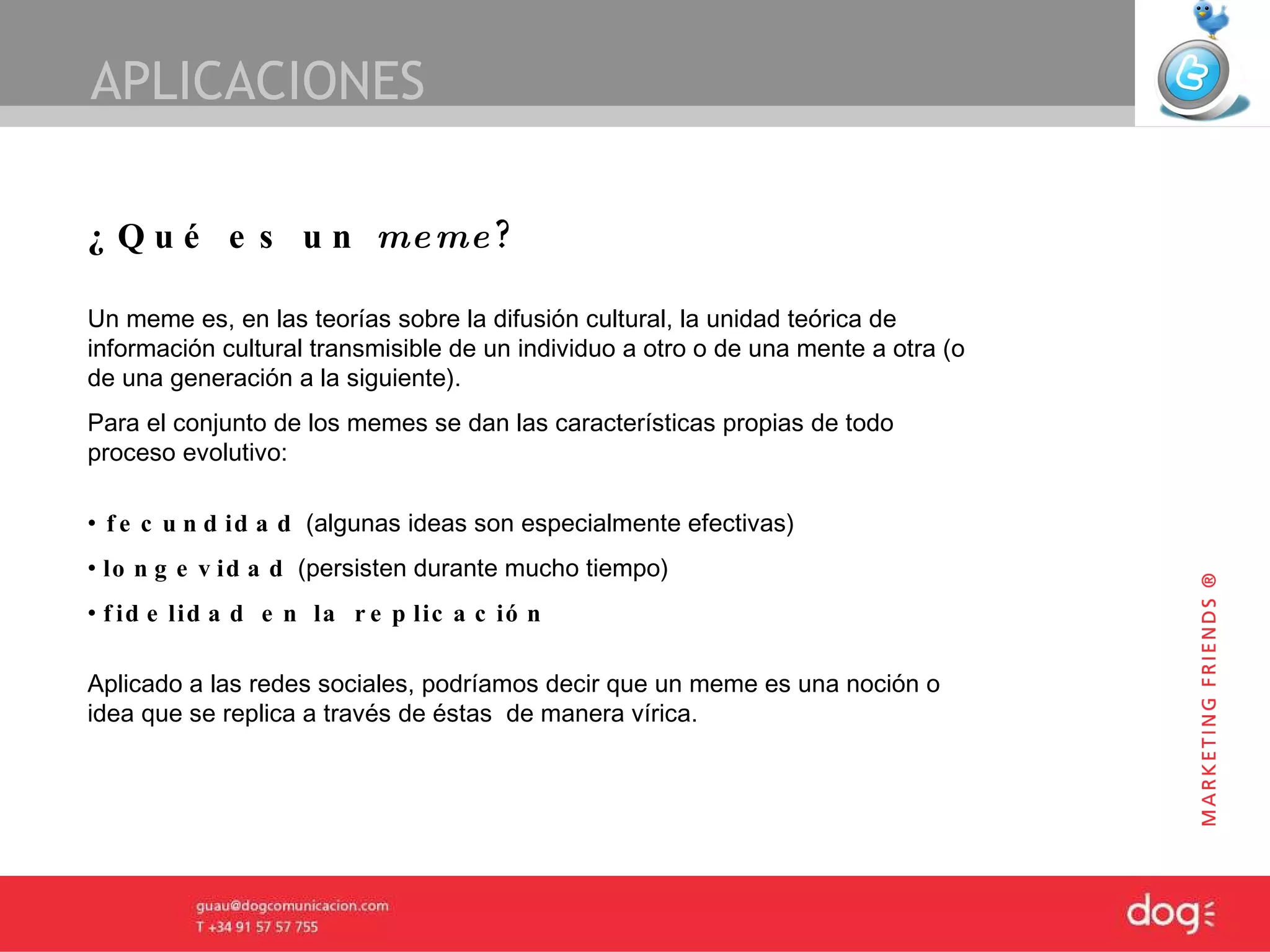 APLICACIONES ¿Qué es un  meme ? Un meme es, en las teorías sobre la difusión cultural, la unidad teórica de información cultural transmisible de un individuo a otro o de una mente a otra (o de una generación a la siguiente).  Para el conjunto de los memes se dan las características propias de todo proceso  evolutivo:   fecundidad  (algunas ideas son especialmente efectivas) longevidad  (persisten durante mucho tiempo)  fidelidad en la replicación   Aplicado a las redes sociales, podríamos decir que un meme es una noción o idea que se replica a través de éstas  de manera vírica. 