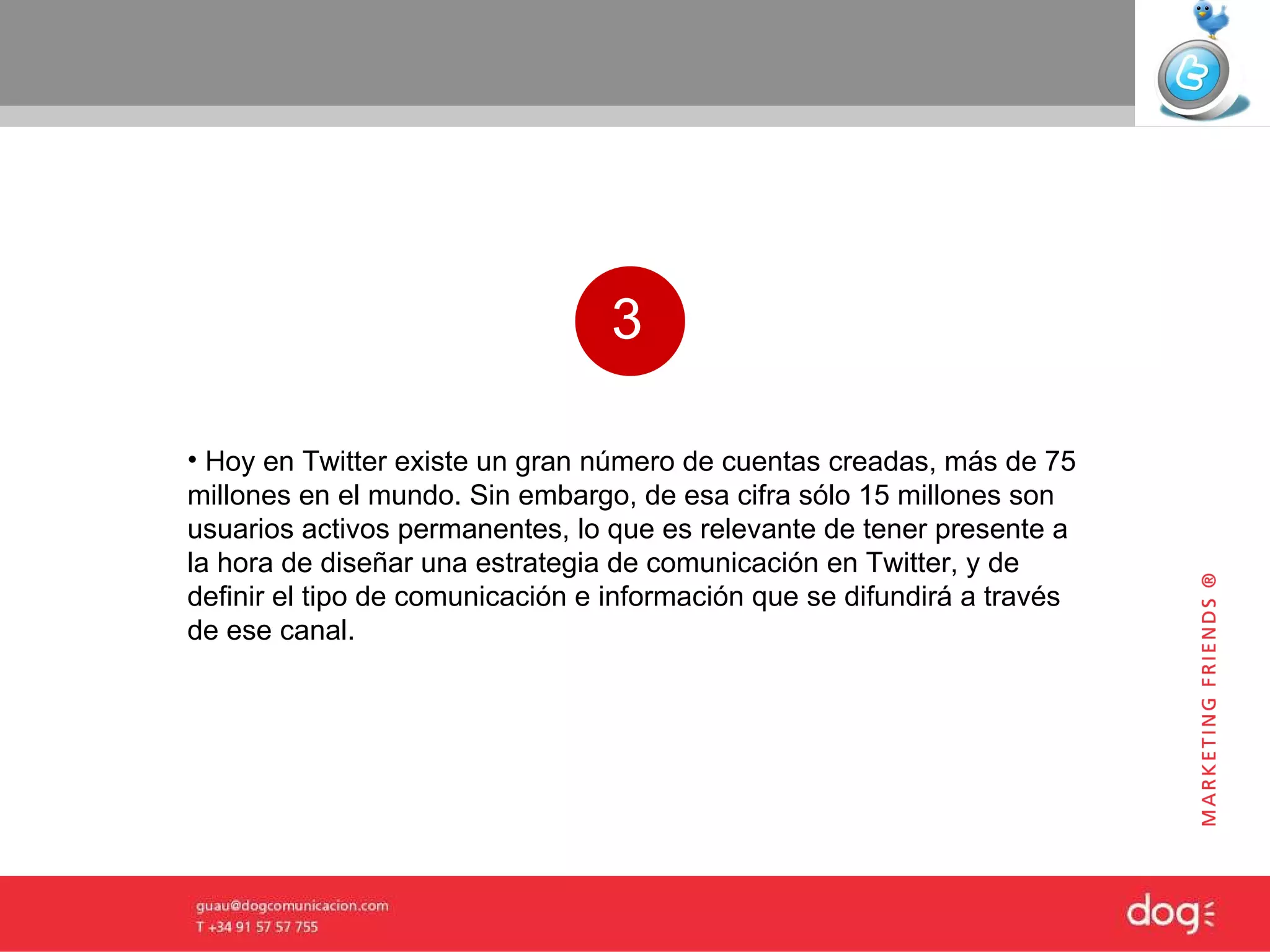 3 Hoy en Twitter existe un gran número de cuentas creadas, más de 75 millones en el mundo. Sin embargo, de esa cifra sólo 15 millones son usuarios activos permanentes, lo que es relevante de tener presente a la hora de diseñar una estrategia de comunicación en Twitter, y de definir el tipo de comunicación e información que se difundirá a través de ese canal.  