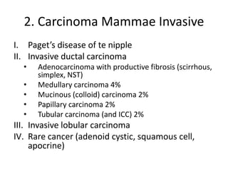 2. Carcinoma Mammae Invasive
I. Paget’s disease of te nipple
II. Invasive ductal carcinoma
• Adenocarcinoma with productive fibrosis (scirrhous,
simplex, NST)
• Medullary carcinoma 4%
• Mucinous (colloid) carcinoma 2%
• Papillary carcinoma 2%
• Tubular carcinoma (and ICC) 2%
III. Invasive lobular carcinoma
IV. Rare cancer (adenoid cystic, squamous cell,
apocrine)
 