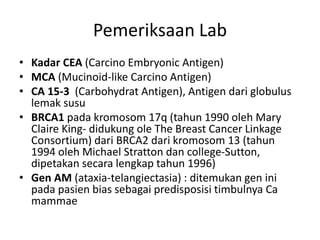 Pemeriksaan Lab
• Kadar CEA (Carcino Embryonic Antigen)
• MCA (Mucinoid-like Carcino Antigen)
• CA 15-3 (Carbohydrat Antigen), Antigen dari globulus
lemak susu
• BRCA1 pada kromosom 17q (tahun 1990 oleh Mary
Claire King- didukung ole The Breast Cancer Linkage
Consortium) dari BRCA2 dari kromosom 13 (tahun
1994 oleh Michael Stratton dan college-Sutton,
dipetakan secara lengkap tahun 1996)
• Gen AM (ataxia-telangiectasia) : ditemukan gen ini
pada pasien bias sebagai predisposisi timbulnya Ca
mammae
 