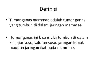 Definisi
• Tumor ganas mammae adalah tumor ganas
yang tumbuh di dalam jaringan mammae.
• Tumor ganas ini bisa mulai tumbuh di dalam
kelenjar susu, saluran susu, jaringan lemak
maupun jaringan ikat pada mammae.
 