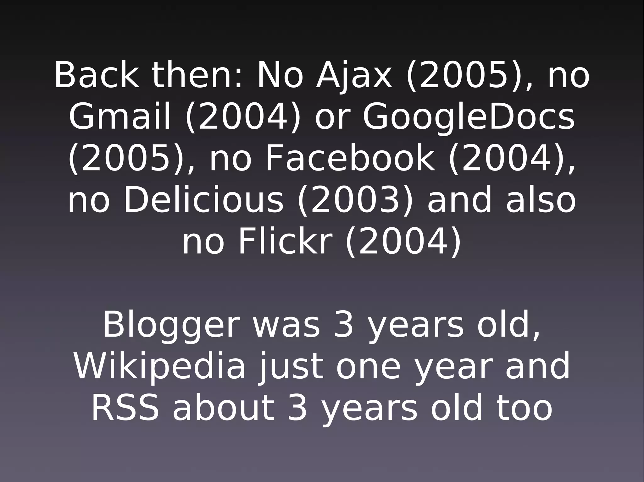 Back then: No Ajax (2005), no
 Gmail (2004) or GoogleDocs
 (2005), no Facebook (2004),
 no Delicious (2003) and also
       no Flickr (2004)

  Blogger was 3 years old,
 Wikipedia just one year and
  RSS about 3 years old too
 