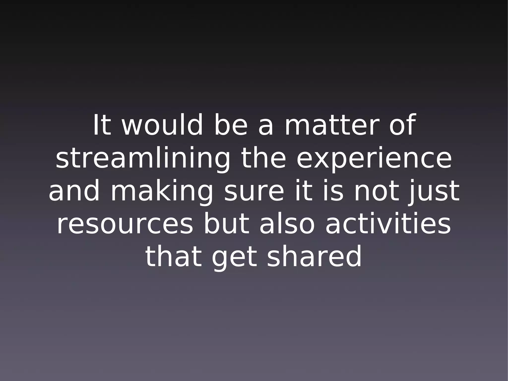 It would be a matter of
streamlining the experience
and making sure it is not just
resources but also activities
       that get shared
 
