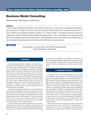 Business Model Consulting
KIKUCHI Noriko, OKU Kazuya, KURATA Yoji
Abstract
In order to deal effectively with changes in the business environment, a review of the management mechanism it-
self is necessary. A solution to this issue might be to promote “standardization of the business process and of IT”
and to optimize the management system by means of “IT, without owing it.” This paper introduces a service for
achieving this solution called the “Business Model Consulting Service.” This is a compilation of our experience with
NEC’s own management system technique reforms, and its application to the “cloud-oriented accounting service” by
which the global accounting system environment built by NEC can be shared with users.
Keywords
standardization, IT, without owing it, BPR, BPM, total optimization
code standardization, global rollout
1. Introduction
Following the globalization of markets and competitive en-
vironments, diversification of customer needs and accelera-
tion of the global standardization of accounting procedures,
etc., the environments surrounding enterprises are changing
rapidly. On the other hand, enterprises are often in the posi-
tion that their current business processes and IT infrastruc-
tures cannot deal with such changes and they thereby find it
hard to effectively support their internal company manage-
ment systems. Examples of this would be the cases of facing
up to issues such as reduced flexibility due to the use of in-
creasingly complex business processes and their systems, de-
terioration in efficiency due to partial optimization per
operation or per region, and as a result of enhancements to in-
ternal governance procedures.
The requisite orientation of reform for overcoming these is-
sues may be to standardize the business processes, rules and IT
systems that have tended to vary between businesses as sim-
ply as possible and to establish a suitable platform to support
ongoing improvements. With regard to IT, it may also be nec-
essary to use it as a service to enable reductions in system
introduction/administration costs and to focus on core compe-
tence with the help of “IT, without owing it.”
At NEC, we have collected the experiences of our own man-
agement system reforms into techniques for advancing the
standardization of businesses and the global deployment of re-
forms and we are able to provide these as the Business Model
Consulting service (BMC service) ( Fig. 1 ). In addition, we
have also applied the BMC technique to the business account-
ing area and have developed the “cloud-oriented accounting
service,” which is provided jointly with the system environ-
ment.
2. Positioning of the Service
In contrast to NEC’s three cloud-orientation service mod-
els provided for implementing “IT, without owing it” includ-
ing the customized, consortium center and SaaS models, the
BMC service realizes the business process management to en-
able customer solutions of management/business issues. The
BMC service standardizes businesses in order to maximize the
effects of the service provided by NEC, and the resulting re-
duction of customizations enables rapid system introduction
and cost reductions. With the customized model of the cloud-
oriented service, we are able to apply BMC to an entire enter-
prise group. On the other hand, in the case of the consortium
center model service, with which specific multiple enterpri-
ses share a system we can examine adjustments of the BMC to
be matched to the consortium center standard model. This
strategy enables the speedy implementation of a cloud envi-
ronment system.
The service providing an accounting business environment
for the consortium center model is the “cloud-oriented ac-
counting service.” This service assumes an enhancement of
functions per consortium center. With the SaaS model serv-
26
Cloud-oriented Service Platform Solutions/Services (consulting, SaaS)
 