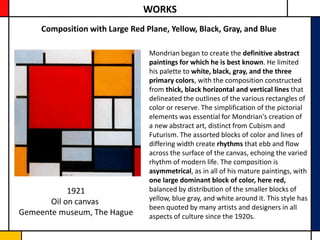 WORKS
     Composition with Large Red Plane, Yellow, Black, Gray, and Blue

                                 Mondrian began to create the definitive abstract
                                 paintings for which he is best known. He limited
                                 his palette to white, black, gray, and the three
                                 primary colors, with the composition constructed
                                 from thick, black horizontal and vertical lines that
                                 delineated the outlines of the various rectangles of
                                 color or reserve. The simplification of the pictorial
                                 elements was essential for Mondrian's creation of
                                 a new abstract art, distinct from Cubism and
                                 Futurism. The assorted blocks of color and lines of
                                 differing width create rhythms that ebb and flow
                                 across the surface of the canvas, echoing the varied
                                 rhythm of modern life. The composition is
                                 asymmetrical, as in all of his mature paintings, with
                                 one large dominant block of color, here red,
            1921                 balanced by distribution of the smaller blocks of
       Oil on canvas             yellow, blue gray, and white around it. This style has
                                 been quoted by many artists and designers in all
Gemeente museum, The Hague       aspects of culture since the 1920s.
 