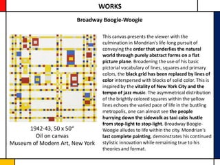 WORKS
                       Broadway Boogie-Woogie

                                 This canvas presents the viewer with the
                                 culmination in Mondrian's life-long pursuit of
                                 conveying the order that underlies the natural
                                 world through purely abstract forms on a flat
                                 picture plane. Broadening the use of his basic
                                 pictorial vocabulary of lines, squares and primary
                                 colors, the black grid has been replaced by lines of
                                 color interspersed with blocks of solid color. This is
                                 inspired by the vitality of New York City and the
                                 tempo of jazz music. The asymmetrical distribution
                                 of the brightly colored squares within the yellow
                                 lines echoes the varied pace of life in the bustling
                                 metropolis, one can almost see the people
                                 hurrying down the sidewalk as taxi cabs hustle
                                 from stop-light to stop-light. Broadway Boogie-
      1942-43, 50 x 50“          Woogie alludes to life within the city. Mondrian's
        Oil on canvas            last complete painting, demonstrates his continued
Museum of Modern Art, New York   stylistic innovation while remaining true to his
                                 theories and format.
 