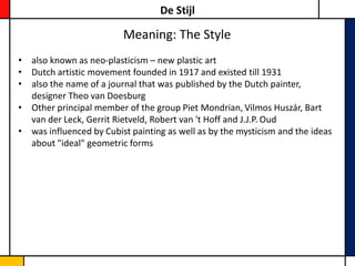 De Stijl

                         Meaning: The Style
• also known as neo-plasticism – new plastic art
• Dutch artistic movement founded in 1917 and existed till 1931
• also the name of a journal that was published by the Dutch painter,
  designer Theo van Doesburg
• Other principal member of the group Piet Mondrian, Vilmos Huszár, Bart
  van der Leck, Gerrit Rietveld, Robert van 't Hoff and J.J.P. Oud
• was influenced by Cubist painting as well as by the mysticism and the ideas
  about "ideal" geometric forms
 