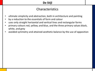 De Stijl

                            Characteristics
• ultimate simplicity and abstraction, both in architecture and painting
• by a reduction to the essentials of form and colour
• uses only straight horizontal and vertical lines and rectangular forms
• primary colours red, yellow, and blue, and the three primary values black,
  white, and grey
• avoided symmetry and attained aesthetic balance by the use of opposition
 