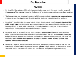 Piet Mondrian
                                               Key Ideas
•   He simplified the subjects of his paintings down to the most basic elements, in order to reveal
    the essence of the mystical energy in the balance of forces that governed nature and the universe.

•   The basic vertical and horizontal elements, which represented the two essential opposing forces:
    the positive and the negative, the dynamic and the static, the masculine and the feminine.

•   Mondrian's singular vision for modern art is clearly demonstrated in the methodical progression
    of his artistic style from traditional representation to complete abstraction. His paintings evolve
    in a logical manner, and clearly convey the influence of various modern art movements such
    as Luminism, Impressionism, and most importantly, Cubism.

•   Mondrian, and the artists of De Stijl, advocated pure abstraction and a pared down palette in
    order to express a utopian ideal of universal harmony in all of the arts. By using basic forms and
    colors, Mondrian believed that his vision of modern art would transcend divisions in culture and
    become a new common language based in the pure primary colors, flatness of forms, and
    dynamic tension in his canvases.

•   Mondrian's book on Neo-Plasticism became one of the key documents of abstract art. In it, he
    detailed his vision of artistic expression in which "plastic" simply referred to the action of forms
    and colors on the surface of the canvas as a new method for representing modern reality.
 