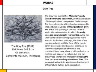 WORKS
                             Gray Tree

                              The Gray Tree exemplifies Mondrian's early
                              transition toward abstraction, and his application
                              of Cubist principles to represent the landscape.
                              The three-dimensional tree has been reduced to
                              lines and planes using a limited palette of grays
                              and black. This painting is one in a series of
                              works Mondrian created, in which the early
                              trees are naturalistically represented, while the
                              later works have become progressively more
                              abstract. In the later paintings, the lines of the
                              tree are reduced until the form of the tree is
   The Gray Tree (1912)       barely discernable and becomes secondary to
   116.3 cm x 145.5 cm        the overall composition of vertical and
                              horizontal lines. Here, there is still an allusion to
      Oil on canvas           the tree as it appears in nature, but one can
Gemeente museum, The Hague    already see Mondrian's interest in reducing the
                              form to a structured organization of lines. This
                              step was invaluable to Mondrian's development
                              of his mature style of pure abstraction.
 