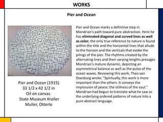 WORKS
                        Pier and Ocean

                            Pier and Ocean marks a definitive step in
                            Mondrian's path toward pure abstraction. Here he
                            has eliminated diagonal and curved lines as well
                            as color; the only true reference to nature is found
                            within the title and the horizontal lines that allude
                            to the horizon and the verticals that evoke the
                            pilings of the pier. The rhythms created by the
                            alternating lines and their varying lengths presages
                            Mondrian's mature dynamic, depicting an
                            asymmetrical balance as well as the pulse of the
                            ocean waves. Reviewing this work, Theo van
                            Doesburg wrote: "Spiritually, this work is more
Pier and Ocean (1915)       important than the others. It conveys the
  33 1/2 x 42 1/2 in        impression of peace; the stillness of the soul."
                            Mondrian had begun to translate what he saw as
     Oil on canvas
                            the underlying ordered patterns of nature into a
State Museum Kroller        pure abstract language.
    Muller, Otterlo
 