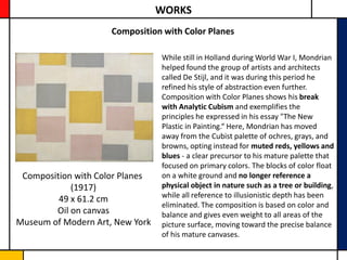 WORKS
                     Composition with Color Planes

                                 While still in Holland during World War I, Mondrian
                                 helped found the group of artists and architects
                                 called De Stijl, and it was during this period he
                                 refined his style of abstraction even further.
                                 Composition with Color Planes shows his break
                                 with Analytic Cubism and exemplifies the
                                 principles he expressed in his essay "The New
                                 Plastic in Painting.“ Here, Mondrian has moved
                                 away from the Cubist palette of ochres, grays, and
                                 browns, opting instead for muted reds, yellows and
                                 blues - a clear precursor to his mature palette that
                                 focused on primary colors. The blocks of color float
 Composition with Color Planes   on a white ground and no longer reference a
            (1917)               physical object in nature such as a tree or building,
                                 while all reference to illusionistic depth has been
         49 x 61.2 cm
                                 eliminated. The composition is based on color and
        Oil on canvas            balance and gives even weight to all areas of the
Museum of Modern Art, New York   picture surface, moving toward the precise balance
                                 of his mature canvases.
 