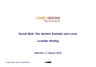 Social Web: Der direkte Kontakt zum Leser

                                             Leander Wattig



                                           München, 5. Februar 2010



Leander Wattig | http://leanderwattig.de
 