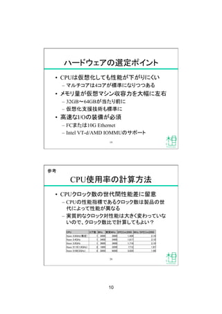 10
ハードウェアの選定ポイント
•  CPUは仮想化しても性能が下がりにくい
–  マルチコアは4コアが標準になりつつある
•  メモリ量が仮想マシン収容力を大幅に左右
–  32GB 64GBが当たり前に
–  仮想化支援技術も標準に
•  高速なI/Oの装備が必須
–  FCまたは10G Ethernet
–  Intel VT-d/AMD IOMMUのサポート
19
CPU使用率の計算方法
•  CPUクロック数の世代間性能差に留意
–  CPUの性能指標であるクロック数は製品の世
代によって性能が異なる
–  実質的なクロック対性能は大きく変わっていな
いので、クロック数比で計算してもよい？
CPU
 コア数
 MHz
 実質MHz
 SPECint2000
 MHz/SPECint2000
Xeon 3.0GHz(推定)
 1
 3000
 3000
 1,429
 2.10
Xeon 3.4GHz
 1
 3400
 3400
 1,617
 2.10
Xeon 3.0GHz
 1
 3600
 3600
 1,718
 2.10
Xeon 5110(1.6GHz)
 2
 1600
 3200
 1712
 1.87
Xeon 5160(3GHz)
 2
 3000
 6000
 3,025
 1.98
20
参考
 