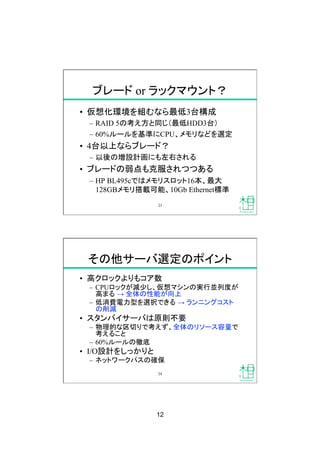12
ブレード or ラックマウント？
•  仮想化環境を組むなら最低3台構成
–  RAID 5の考え方と同じ（最低HDD3台）
–  60%ルールを基準にCPU、メモリなどを選定
•  4台以上ならブレード？
–  以後の増設計画にも左右される
•  ブレードの弱点も克服されつつある
–  HP BL495cではメモリスロット16本、最大
128GBメモリ搭載可能、10Gb Ethernet標準
23
その他サーバ選定のポイント
•  高クロックよりもコア数
–  CPUロックが減少し、仮想マシンの実行並列度が
高まる → 全体の性能が向上
–  低消費電力型を選択できる → ランニングコスト
の削減
•  スタンバイサーバは原則不要
–  物理的な区切りで考えず、全体のリソース容量で
考えること
–  60%ルールの徹底
•  I/O設計をしっかりと
–  ネットワークパスの確保
24
 