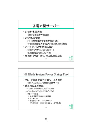 14
省電力型サーバー
•  CPUが省電力型
–  クロック数はやや抑えめ
•  メモリも省電力
–  FB-DIMMは消費電力が高かった
–  今後は消費電力が低いDDR2/DDR3に移行
•  ハードディスクを搭載しない
–  USBメモリやSANからのブート
–  低消費電力なSSDの利用
•  発熱が少ないので、冷却も楽になる
27
HP BladeSystem Power Sizing Tool
•  ブレードの消費電力計算ツールを利用
–  「HP Power Sizer」で検索（英語サイト）
•  計算時の基本構成
–  c-Class c7000 6PS(200V)/10Fan
–  Ciscoスイッチx2＋FCスイッチx2
–  ブレード16台
•  低消費電力型CPUを2基搭載
•  ディスクレス
•  増設NICメザニン＋FCメザニン
•  メモリ32GB 48GB(4GBモジュールで構成)
28
 
