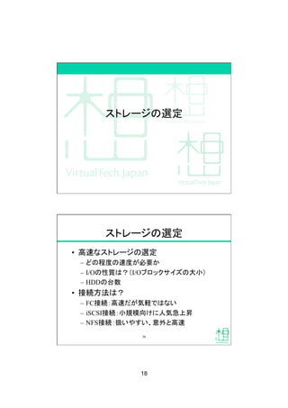 18
ストレージの選定
ストレージの選定
•  高速なストレージの選定
–  どの程度の速度が必要か
–  I/Oの性質は？（I/Oブロックサイズの大小）
–  HDDの台数
•  接続方法は？
–  FC接続：高速だが気軽ではない
–  iSCSI接続：小規模向けに人気急上昇
–  NFS接続：扱いやすい、意外と高速
36
 