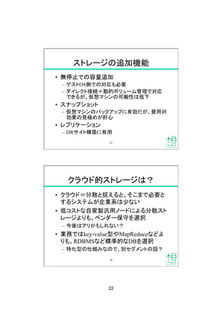 22
ストレージの追加機能
•  無停止での容量追加
–  ゲストOS側での対応も必要
–  ダイレクト接続＋動的ボリューム管理で対応
できるが、仮想マシンの可搬性は低下
•  スナップショット
–  仮想マシンのバックアップに有効だが、費用対
効果の見極めが肝心
•  レプリケーション
–  DRサイト構築に有用
43
クラウド的ストレージは？
•  クラウド＝分散と捉えると、そこまで必要と
するシステムが企業系は少ない
•  低コストな自家製汎用ノードによる分散スト
レージよりも、ベンダー保守を選択
–  今後はアリかもしれない？
•  業務ではkey-value型やMapReduceなどよ
りも、RDBMSなど標準的なDBを選択
–  特化型の仕組みなので、別セグメントの話？
44
 