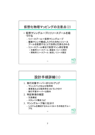 7
仮想化物理マッピングの注意点（2）
•  仮想マシングループにリソースプールを紐
づける
–  リソースプール＝仮想マシングループ
–  複数マシンで構成したクラスタ内にリソース
プールを配置することで自然と冗長化される
–  リソースプール単位で仮想マシン群を管理
•  本番用リソースプール：最優先・リソース潤沢
•  開発用リソースプール：後回し・リソース限定
13
設計手順詳細（1）
1.  移行対象サーバーのリストアップ
–  マシンスペックおよび使用率
–  重要度および負荷率をABCランク分け
–  移行不要サーバーは除外
2.  特記事項の確認
–  冗長構成
–  スタンバイ構成 など
3.  マシングループ毎に仕分け
–  システムを構成するWeb＋DB＋その他をグルー
プ化
14
 