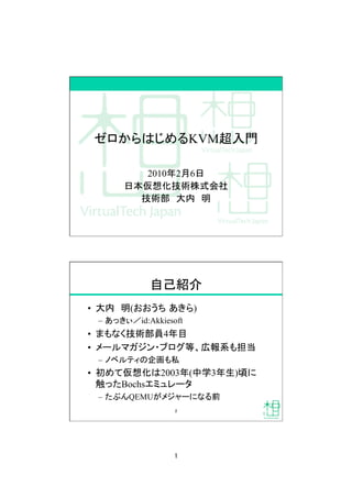1
ゼロからはじめるKVM超入門
2010年2月6日
日本仮想化技術株式会社
技術部 大内 明
自己紹介
•  大内 明(おおうち あきら)
–  あっきぃ／id:Akkiesoft
•  まもなく技術部員4年目
•  メールマガジン・ブログ等、広報系も担当
–  ノベルティの企画も私
•  初めて仮想化は2003年(中学3年生)頃に
触ったBochsエミュレータ
–  たぶんQEMUがメジャーになる前
2
 