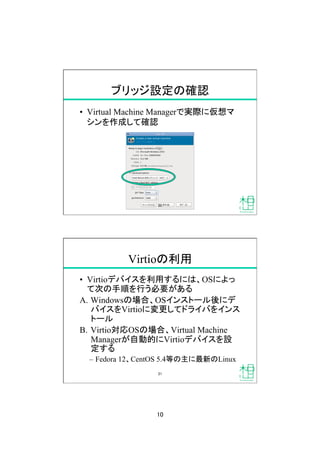 10
ブリッジ設定の確認
•  Virtual Machine Managerで実際に仮想マ
シンを作成して確認
20
Virtioの利用
•  Virtioデバイスを利用するには、OSによっ
て次の手順を行う必要がある
A.  Windowsの場合、OSインストール後にデ
バイスをVirtioに変更してドライバをインス
トール
B.  Virtio対応OSの場合、Virtual Machine
Managerが自動的にVirtioデバイスを設
定する
–  Fedora 12、CentOS 5.4等の主に最新のLinux
21
 
