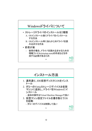 12
Windowsドライバについて
•  ストレージドライバのインストールは2種類
A.  OSインストール後にドライバをインストール
する方法
B.  OSインストール時にあらかじめドライバを読
み込ませる方法
•  前者が楽
–  後者の場合、ドライバを読み込ませるための
情報ファイル(txtsetup.oem)の作成などを作
成する必要があるため
24
インストール方法
1.  通常通り、IDE仮想ディスクにOSをインス
トール
2.  ダミーのVirtioストレージデバイスを仮想
マシンに追加し、ドライバをWindowsにイ
ンストール
–  追加の操作はVirtual Machine Managerで良い
3.  仮想マシン設定ファイルを書き換えてOS
を起動
–  ダミーのデバイスは削除して良い
25
 
