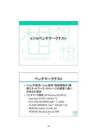 14
KVMベンチマークテスト
ベンチマークテスト
•  Virtio不使用・Virtio使用・物理環境の3種
類でネットワーク・ストレージの速度に違い
があるか測定
•  ベンチマーク環境: HP ProLiant DL380 G5
–  Intel Xeon E5355 2.66GHz * 2
–  PC2-5300 FB-DIMM 4GB * 2 (8GB)
–  36.4GB/10000RPM SAS * 4(RAID 1+0)
–  ホストOS: Fedora 12 (x86_64)
–  ゲストOS: Windows Server 2008
29
 