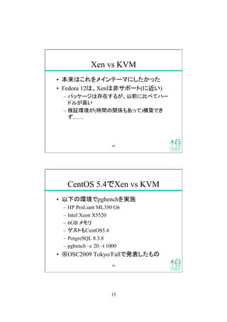 17
Xen vs KVM
•  本来はこれをメインテーマにしたかった
•  Fedora 12は、Xenは非サポート(に近い)
–  パッケージは存在するが、以前に比べてハー
ドルが高い
–  検証環境が(時間の関係もあって)構築でき
ず……
34
CentOS 5.4でXen vs KVM
•  以下の環境でpgbenchを実施
–  HP ProLiant ML350 G6
–  Intel Xeon X5520
–  6GB メモリ
–  ゲストもCentOS5.4
–  PotgreSQL 8.3.8
–  pgbench –c 20 –t 1000
•  ※OSC2009 Tokyo/Fallで発表したもの
35
 