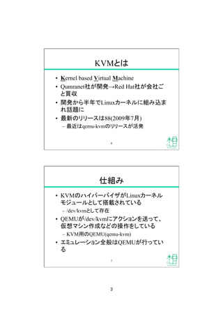 3
KVMとは
•  Kernel based Virtual Machine
•  Qumranet社が開発→Red Hat社が会社ご
と買収
•  開発から半年でLinuxカーネルに組み込ま
れ話題に
•  最新のリリースは88(2009年7月)
–  最近はqemu-kvmのリリースが活発
6
仕組み
•  KVMのハイパーバイザがLinuxカーネル
モジュールとして搭載されている
–  /dev/kvmとして存在
•  QEMUが/dev/kvmにアクションを送って、
仮想マシン作成などの操作をしている
–  KVM用のQEMU(qemu-kvm)
•  エミュレーション全般はQEMUが行ってい
る
7
 