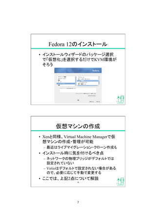 7
Fedora 12のインストール
•  インストールウィザードのパッケージ選択
で「仮想化」を選択するだけでKVM環境が
そろう
14
仮想マシンの作成
•  Xenと同様、Virtual Machine Managerで仮
想マシンの作成・管理が可能
–  最近はライブマイグレーション・クローン作成も
•  インストール時に気を付けるべき点
–  ネットワークの物理ブリッジがデフォルトでは
設定されていない
–  Virtioはデフォルトで設定されない場合がある
ので、必要に応じて手動で変更する
•  ここでは、上記2点について解説
15
 