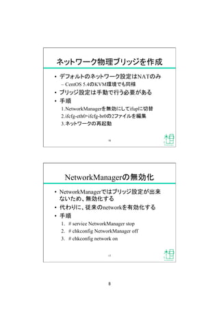 8
ネットワーク物理ブリッジを作成
•  デフォルトのネットワーク設定はNATのみ
–  CentOS 5.4のKVM環境でも同様
•  ブリッジ設定は手動で行う必要がある
•  手順
1. NetworkManagerを無効にしてifupに切替
2. ifcfg-eth0・ifcfg-br0の2ファイルを編集
3. ネットワークの再起動
16
NetworkManagerの無効化
•  NetworkManagerではブリッジ設定が出来
ないため、無効化する
•  代わりに、従来のnetworkを有効化する
•  手順
1.  # service NetworkManager stop
2.  # chkconfig NetworkManager off
3.  # chkconfig network on
17
 