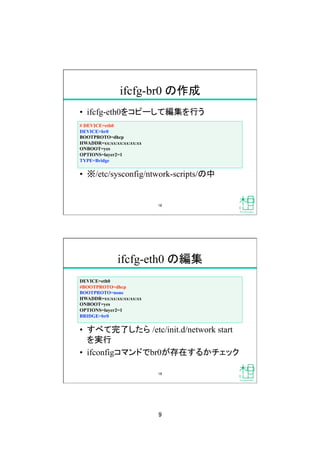 9
ifcfg-br0 の作成
•  ifcfg-eth0をコピーして編集を行う
•  ※/etc/sysconfig/ntwork-scripts/の中
# DEVICE=eth0
DEVICE=br0
BOOTPROTO=dhcp
HWADDR=xx:xx:xx:xx:xx:xx
ONBOOT=yes
OPTIONS=layer2=1
TYPE=Bridge
18
ifcfg-eth0 の編集
DEVICE=eth0
#BOOTPROTO=dhcp
BOOTPROTO=none
HWADDR=xx:xx:xx:xx:xx:xx
ONBOOT=yes
OPTIONS=layer2=1
BRIDGE=br0
•  すべて完了したら /etc/init.d/network start
を実行
•  ifconfigコマンドでbr0が存在するかチェック
19
 