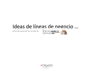 Ideas de líneas de negocio …  antes de ponerlas en la web de + OlgaGil [email_address] 