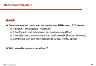 Merkpersoonlijkheid NAME De naam van het merk, van de producten, B2B-naam, B2C-naam 1 bedrijf, 1 merk (Dexia, Heineken) 1 hoofdmerk, met submerken per productgroep (Opel) 1 bedrijfsnaam, merknamen staan onafhankelijk (Procter, Unilever) Combinatie van één van voorgaande (Coca, Fanta, Sprite) Wat doen die namen voor elkaar? 