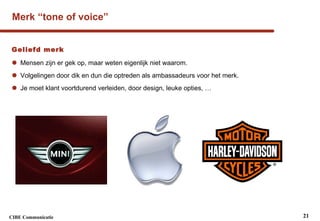 Merk “tone of voice” Geliefd merk  Mensen zijn er gek op, maar weten eigenlijk niet waarom. Volgelingen door dik en dun die optreden als ambassadeurs voor het merk. Je moet klant voortdurend verleiden, door design, leuke opties, … 