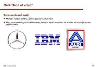 Merk “tone of voice” Gerespecteerd merk Mensen hebben achting voor de positie van het merk Merk moet veel empathie hebben voor de klant, want kan anders als koel en afstandelijk worden gepercipieerd 