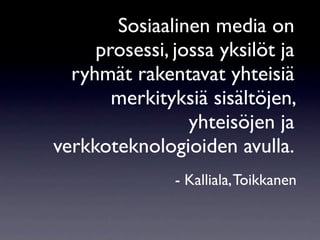 Sosiaalinen media on
     prosessi, jossa yksilöt ja
  ryhmät rakentavat yhteisiä
       merkityksiä sisältöjen,
                 yhteisöjen ja
verkkoteknologioiden avulla.
               - Kalliala, Toikkanen
 