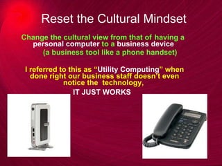 Reset the Cultural Mindset Change the cultural view from that of  having a  personal computer  to a  business device  (a business tool like a phone handset) I referred to this as “ Utility Computing ” when done right our business staff doesn’t even notice the  technology,  IT JUST WORKS   