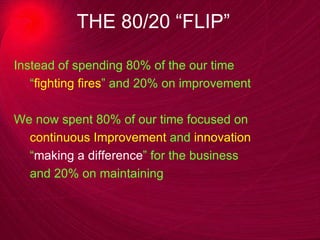 THE 80/20 “FLIP” Instead of spending 80% of the our time “ fighting fires ” and 20% on improvement We now spent 80% of our time focused on  continuous Improvement  and  innovation “ making a difference ” for the business  and 20% on maintaining 