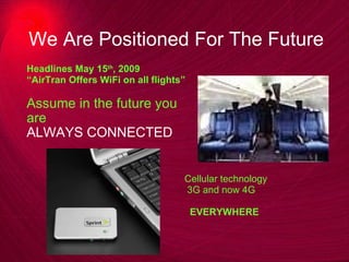 We Are Positioned For The Future  Headlines May 15 th , 2009 “ AirTran Offers WiFi on all flights” Assume in the future you  are  ALWAYS CONNECTED Cellular technology 3G and now 4G EVERYWHERE 