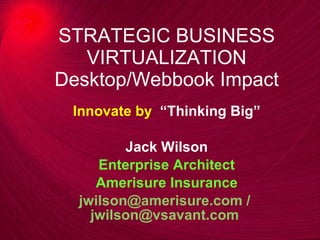STRATEGIC BUSINESS VIRTUALIZATION Desktop/Webbook Impact Innovate by  “Thinking Big” Jack Wilson Enterprise Architect Amerisure Insurance jwilson@amerisure.com /   [email_address]   